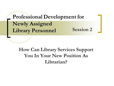 Professional Development for Newly Assigned Library Personnel How Can Library Services Support You In Your New Position As Librarian? Session 2.