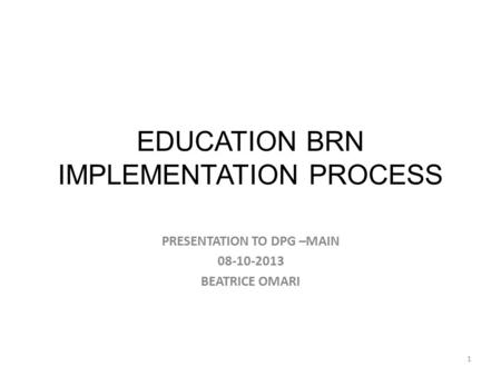 EDUCATION BRN IMPLEMENTATION PROCESS PRESENTATION TO DPG –MAIN 08-10-2013 BEATRICE OMARI 1.
