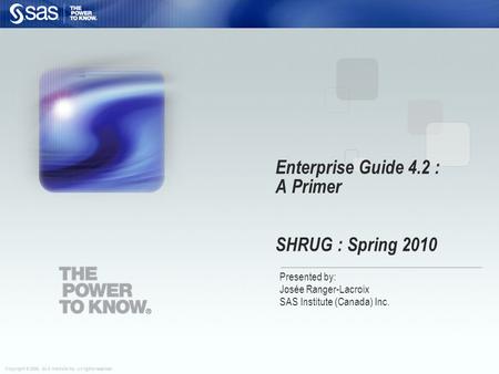 Copyright © 2006, SAS Institute Inc. All rights reserved. Enterprise Guide 4.2 : A Primer SHRUG : Spring 2010 Presented by: Josée Ranger-Lacroix SAS Institute.