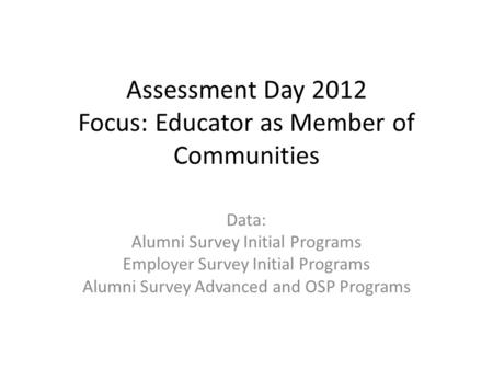 Assessment Day 2012 Focus: Educator as Member of Communities Data: Alumni Survey Initial Programs Employer Survey Initial Programs Alumni Survey Advanced.