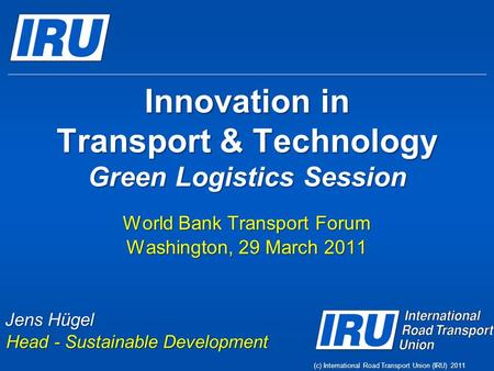 (c) International Road Transport Union (IRU) 2011 Innovation in Transport & Technology Green Logistics Session World Bank Transport Forum Washington, 29.