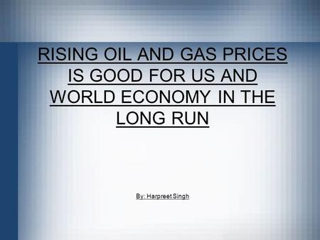 RISING OIL AND GAS PRICES IS GOOD FOR US AND WORLD ECONOMY IN THE LONG RUN By: Harpreet Singh.