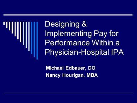 Designing & Implementing Pay for Performance Within a Physician-Hospital IPA Michael Edbauer, DO Nancy Hourigan, MBA.