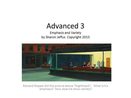 Advanced 3 Emphasis and Variety by Sharon Jeffus Copyright 2015 Edward Hopper did the picture above “Nighthawk”. What is his emphasis? How does he show.
