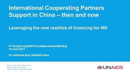 International Cooperating Partners Support in China – then and now Leveraging the new realities of financing for HIV 6 th Hong Kong AIDS Foundation Alumni.
