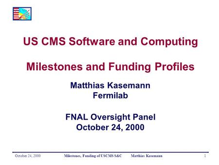 October 24, 2000Milestones, Funding of USCMS S&C Matthias Kasemann1 US CMS Software and Computing Milestones and Funding Profiles Matthias Kasemann Fermilab.