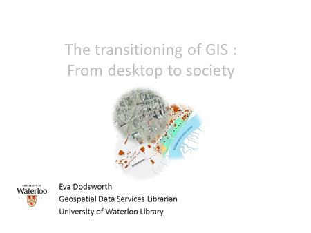 The transitioning of GIS : From desktop to society Eva Dodsworth Geospatial Data Services Librarian University of Waterloo Library.