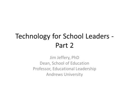 Technology for School Leaders - Part 2 Jim Jeffery, PhD Dean, School of Education Professor, Educational Leadership Andrews University.