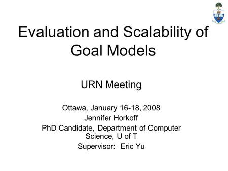 Evaluation and Scalability of Goal Models URN Meeting Ottawa, January 16-18, 2008 Jennifer Horkoff PhD Candidate, Department of Computer Science, U of.