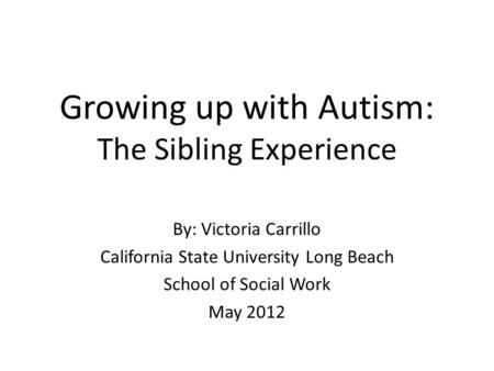 Growing up with Autism: The Sibling Experience By: Victoria Carrillo California State University Long Beach School of Social Work May 2012.