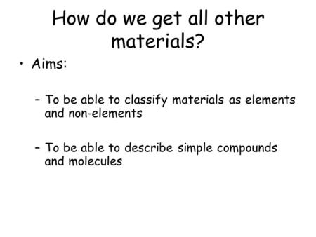 How do we get all other materials? Aims: –To be able to classify materials as elements and non-elements –To be able to describe simple compounds and molecules.