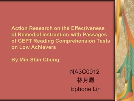 Action Research on the Effectiveness of Remedial Instruction with Passages of GEPT Reading Comprehension Tests on Low Achievers By Min-Shin Cheng NA3C0012.