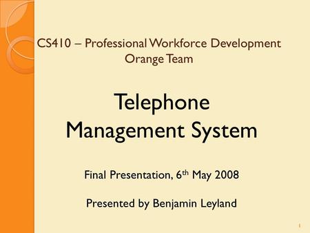 1 CS410 – Professional Workforce Development Orange Team Telephone Management System Final Presentation, 6 th May 2008 Presented by Benjamin Leyland Final.