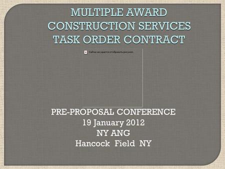 MULTIPLE AWARD CONSTRUCTION SERVICES TASK ORDER CONTRACT PRE-PROPOSAL CONFERENCE 19 January 2012 NY ANG Hancock Field NY.