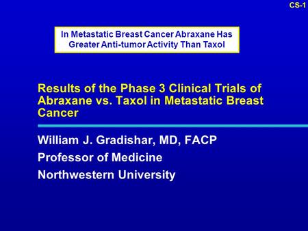 CS-1 Results of the Phase 3 Clinical Trials of Abraxane vs. Taxol in Metastatic Breast Cancer William J. Gradishar, MD, FACP Professor of Medicine Northwestern.