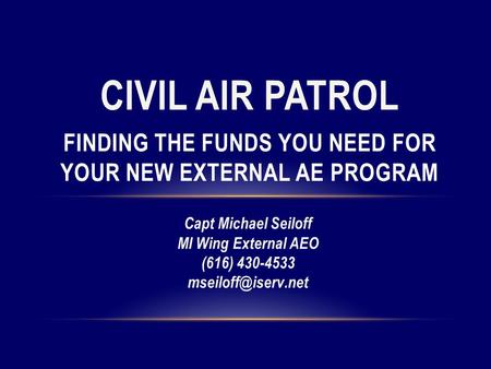 CIVIL AIR PATROL FINDING THE FUNDS YOU NEED FOR YOUR NEW EXTERNAL AE PROGRAM Capt Michael Seiloff MI Wing External AEO (616) 430-4533