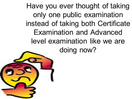 Have you ever thought of taking only one public examination instead of taking both Certificate Examination and Advanced level examination like we are doing.