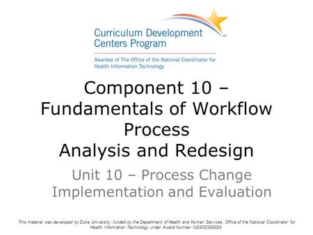 Component 10 – Fundamentals of Workflow Process Analysis and Redesign Unit 10 – Process Change Implementation and Evaluation This material was developed.