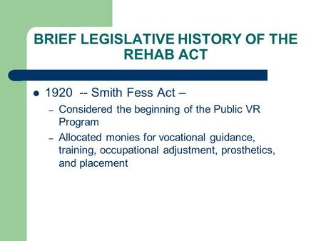 BRIEF LEGISLATIVE HISTORY OF THE REHAB ACT 1920 -- Smith Fess Act – – Considered the beginning of the Public VR Program – Allocated monies for vocational.