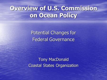 Overview of U.S. Commission on Ocean Policy Potential Changes for Federal Governance Tony MacDonald Coastal States Organization.