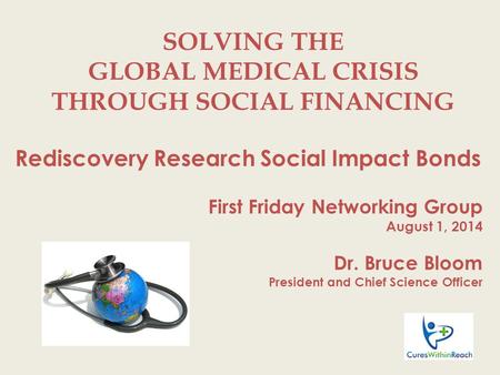 SOLVING THE GLOBAL MEDICAL CRISIS THROUGH SOCIAL FINANCING Rediscovery Research Social Impact Bonds First Friday Networking Group August 1, 2014 Dr. Bruce.