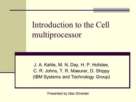Introduction to the Cell multiprocessor J. A. Kahle, M. N. Day, H. P. Hofstee, C. R. Johns, T. R. Maeurer, D. Shippy (IBM Systems and Technology Group)