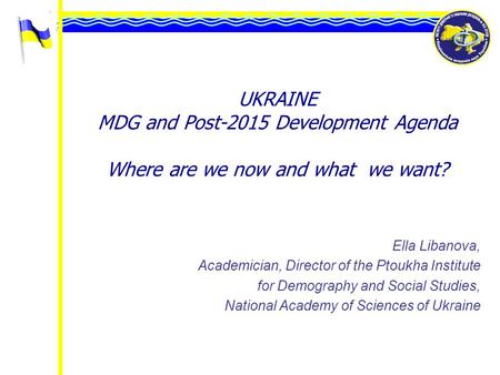 UKRAINE MDG and Post-2015 Development Agenda Where are we now and what we want? Ella Libanova, Academician, Director of the Ptoukha Institute for Demography.