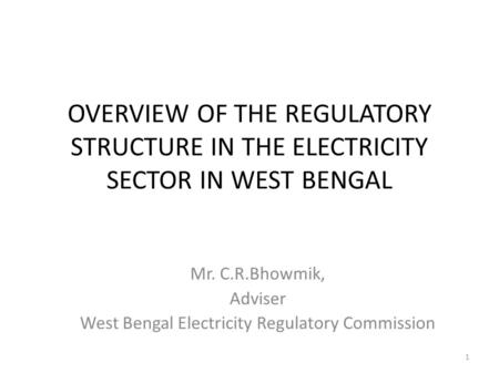 OVERVIEW OF THE REGULATORY STRUCTURE IN THE ELECTRICITY SECTOR IN WEST BENGAL Mr. C.R.Bhowmik, Adviser West Bengal Electricity Regulatory Commission 1.