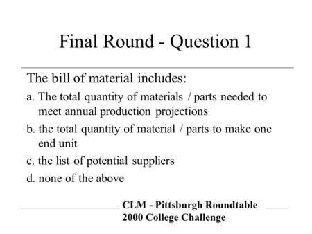 CLM - Pittsburgh Roundtable 2000 College Challenge Final Round - Question 1 The bill of material includes: a. The total quantity of materials / parts needed.
