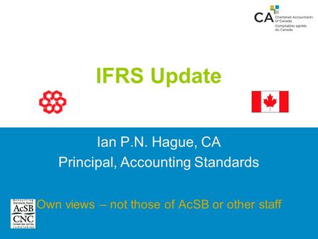 IFRS Update Ian P.N. Hague, CA Principal, Accounting Standards Own views – not those of AcSB or other staff.