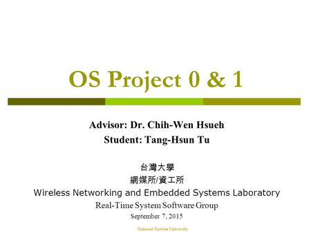National Taiwan University OS Project 0 & 1 Advisor: Dr. Chih-Wen Hsueh Student: Tang-Hsun Tu 台灣大學 網媒所 / 資工所 Wireless Networking and Embedded Systems Laboratory.