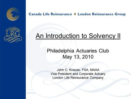 An Introduction to Solvency II Philadelphia Actuaries Club May 13, 2010 John C. Knauss, FSA, MAAA Vice President and Corporate Actuary London Life Reinsurance.