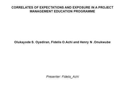 CORRELATES OF EXPECTATIONS AND EXPOSURE IN A PROJECT MANAGEMENT EDUCATION PROGRAMME Olukayode S. Oyediran, Fidelis O.Achi and Henry N.Onukwube Presenter: