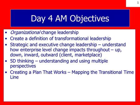 1 Day 4 AM Objectives Organizational change leadership Create a definition of transformational leadership Strategic and executive change leadership – understand.