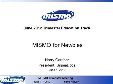 MISMO Trimester Meeting June 4 - 7, 2012 Santa Ana, CA MISMO for Newbies June 2012 Trimester Education Track Harry Gardner President, SigniaDocs June 4,