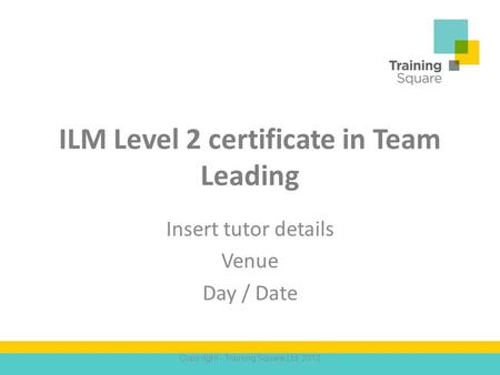 ILM Level 2 certificate in Team Leading Insert tutor details Venue Day / Date Copy right - Training Square Ltd. 2012.
