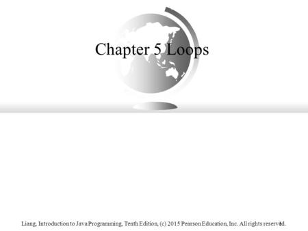 Chapter 5 Loops Liang, Introduction to Java Programming, Tenth Edition, (c) 2015 Pearson Education, Inc. All rights reserved.