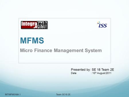 MFMS Micro Finance Management System Presented by: SE 18 Team 2E Date : 10 th August 2011 INT/MFMS/MA.1 Team SE18 2E.