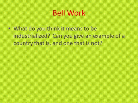 Bell Work What do you think it means to be industrialized? Can you give an example of a country that is, and one that is not?
