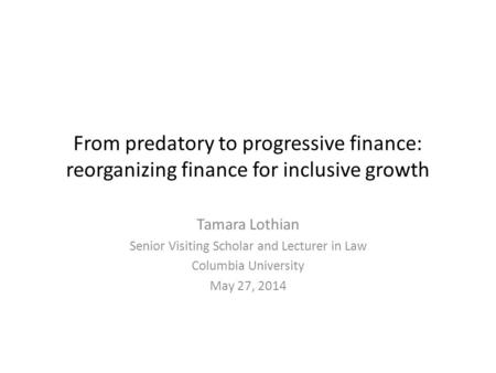 From predatory to progressive finance: reorganizing finance for inclusive growth Tamara Lothian Senior Visiting Scholar and Lecturer in Law Columbia University.