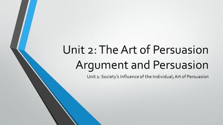 Unit 2: The Art of Persuasion Argument and Persuasion Unit 2: Society’s Influence of the Individual; Art of Persuasion.