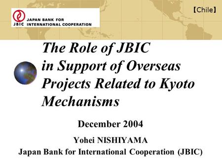 The Role of JBIC in Support of Overseas Projects Related to Kyoto Mechanisms December 2004 Yohei NISHIYAMA Japan Bank for International Cooperation (JBIC)