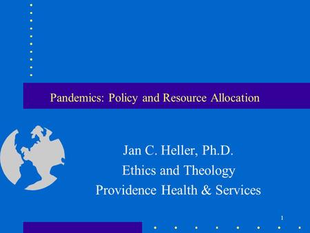 1 Pandemics: Policy and Resource Allocation Jan C. Heller, Ph.D. Ethics and Theology Providence Health & Services.