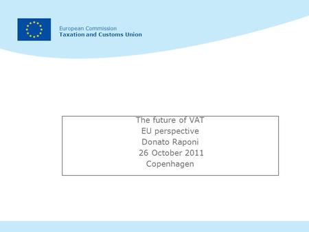 European Commission Taxation and Customs Union The future of VAT EU perspective Donato Raponi 26 October 2011 Copenhagen.