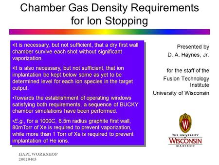 HAPL WORKSHOP 20020405 Chamber Gas Density Requirements for Ion Stopping Presented by D. A. Haynes, Jr. for the staff of the Fusion Technology Institute.