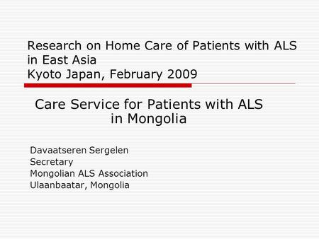 Research on Home Care of Patients with ALS in East Asia Kyoto Japan, February 2009 Care Service for Patients with ALS in Mongolia Davaatseren Sergelen.