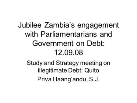 Jubilee Zambia’s engagement with Parliamentarians and Government on Debt: 12.09.08 Study and Strategy meeting on illegitimate Debt: Quito Priva Haang’andu,