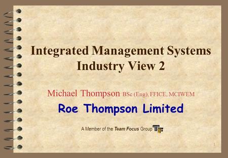 1 A Member of the Team Focus Group Integrated Management Systems Industry View 2 Michael Thompson BSc (Eng), FFICE, MCIWEM Roe Thompson Limited.