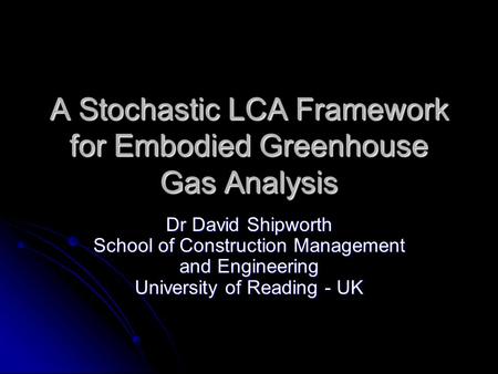 A Stochastic LCA Framework for Embodied Greenhouse Gas Analysis Dr David Shipworth School of Construction Management and Engineering University of Reading.