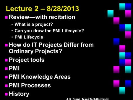 J. R. Burns, Texas Tech University Lecture 2 – 8/28/2013 n Review—with recitation What is a project? Can you draw the PMI Lifecycle? PMI Lifecycle n How.